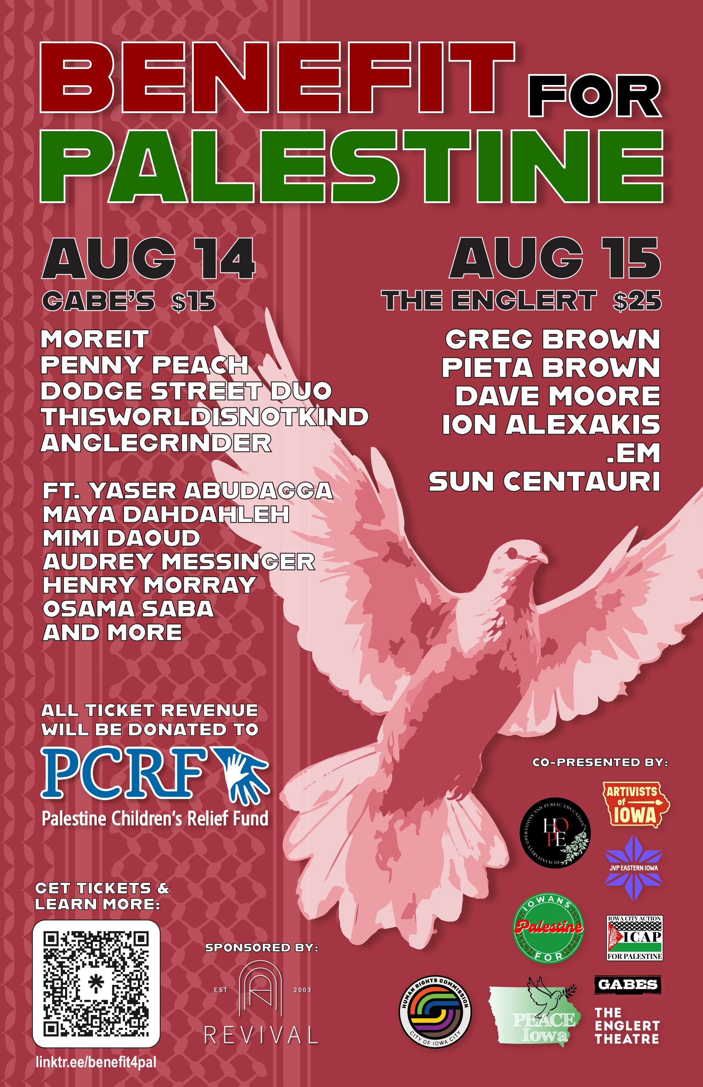 Benefit for Palestine. Aug 14 - Gabe's - $15: Moreit, Penny Peach, Dodge Street Duo, thisworldisnotkind, anglegrinder; featuring Yaser Abudagga, Maya Dahdahleh, Mimi Daoud, Audrey Messinger, Henry Morray, Osama Saba, and more. Aug 15 - The Englert - $25: Greg Brown, Pieta Brown, Dave Moore, Ion Alexakis, .em, Sun Centauri. All ticket revenue will be donated to PCRF - Palestine Children's Relief Fund. Click the link below to get tickets & learn more. Sponsored by: Revival. Co-presented by: Artivists of Iowa, HOPE - Humanitarian Operations and Public Education, JVP Eastern Iowa, Iowans for Palestine, ICAP - Iowa City Action for Palestine, City of Iowa City Human Rights Commission, PEACE Iowa, Gabe's, The Englert Theatre.
