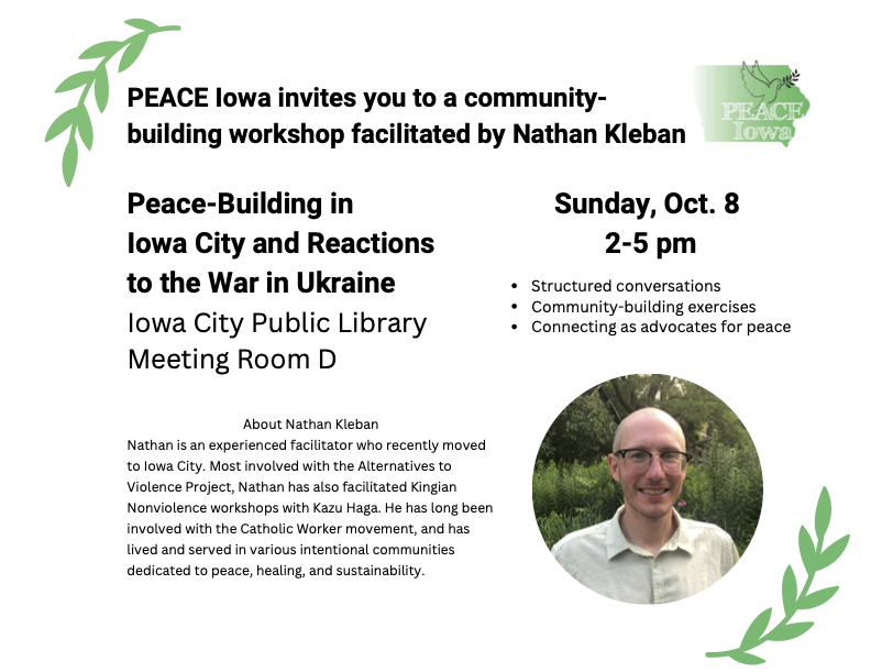 PEACE Iowa invites you to a community-building workshop facilitated by Nathan Kleban: Peace-Building in Iowa City and Reactions to the War in Ukraine. Nathan is an experienced facilitator who recently moved to Iowa City. Most involved with the Alternatives to Violence Project, Nathan has also facilitated Kingian Nonviolence workshops with Kazu Haga. He has long been involved with the Catholic Worker movement, and has lived and served in various intentional communities dedicated to peace, healing, and sustainability. Iowa City Public Library Meeting Room D, Sunday, Oct. 8 2-5 pm. Structured conversations; Community-building exercises; Connecting as advocates for peace.