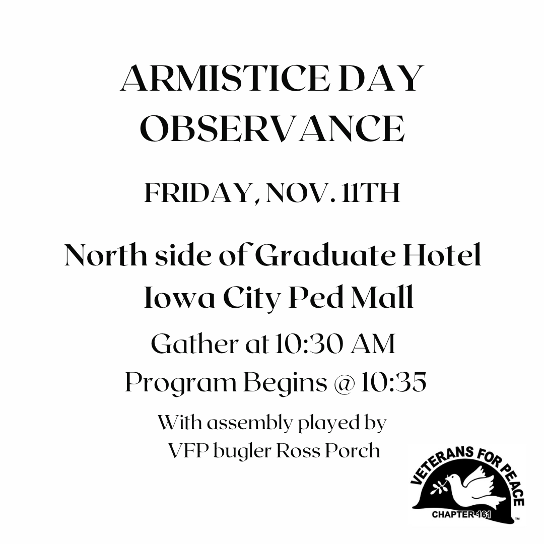 Armistice Day Observance, Friday, Nov. 11th. North side of Graduate Hotel, Iowa City Ped Mall. Gather at 10:30 AM, Program Begins @ 10:35. With assembly played by VFP bugler Ross Porch.